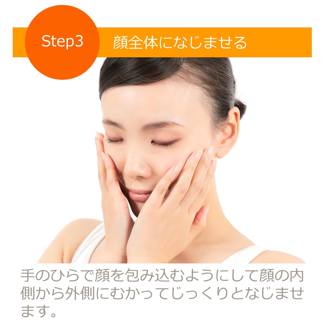 手のひらで顔を包み込むようにして顔の内側から外側にむかってじっくりと馴染ませます。