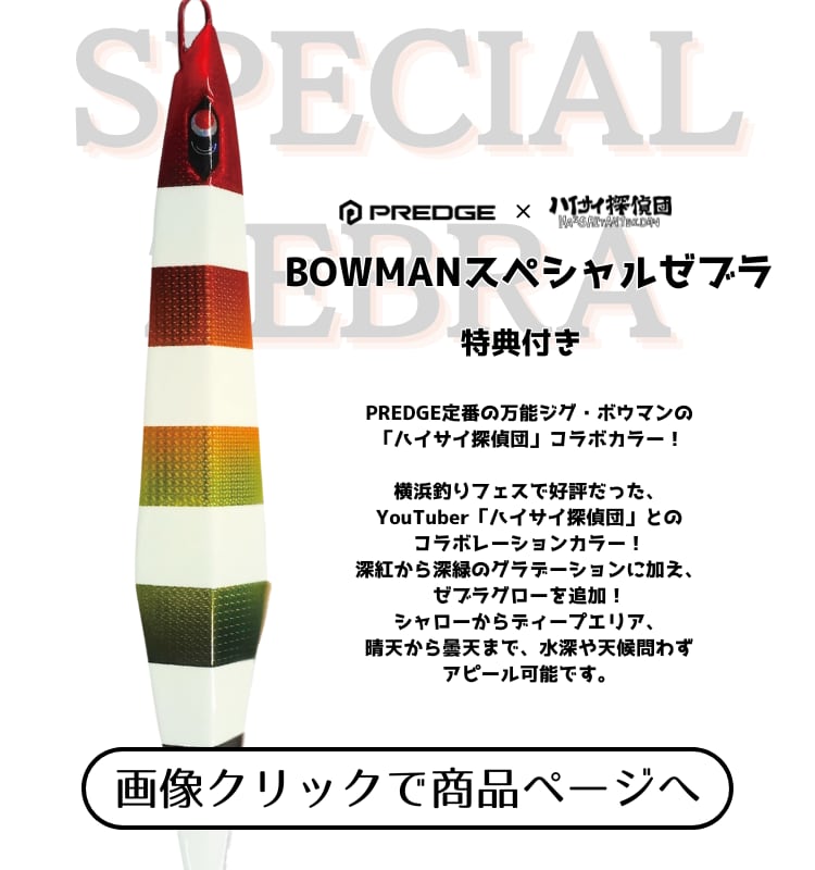 PREDGE定番の万能ジグ・ボウマンの「ハイサイ探偵団」コラボカラー！

横浜釣りフェスで好評だった、YouTuber「ハイサイ探偵団」とのコラボレーションカラー！深紅から深緑のグラデーションに加え、ゼブラグローを追加！シャローからディープエリア、晴天から曇天まで、水深や天候問わずアピール可能です。

★★購入者特典★★
ハイサイ探偵団のメンバー顔写真付きハイサイスパイス（10g）
※ボウマン スペシャルゼブラ 1本お買い上げ毎に1個
※メンバー写真はランダムです。