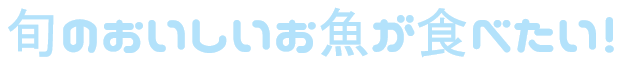 旬のおいしいお魚が食べたい！